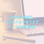 これからの時代、ビジネスをするうえでベースに必要な物とは。